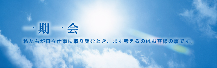 一期一会、私たちが日々仕事に取り組むとき、まず考えるのはお客様の事です。